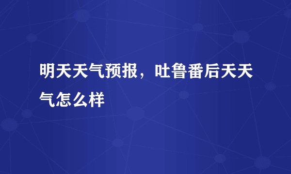 明天天气预报，吐鲁番后天天气怎么样