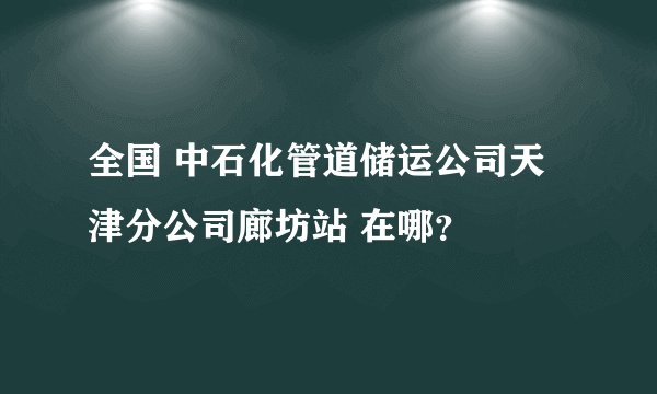全国 中石化管道储运公司天津分公司廊坊站 在哪?
