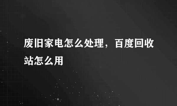 废旧家电怎么处理，百度回收站怎么用
