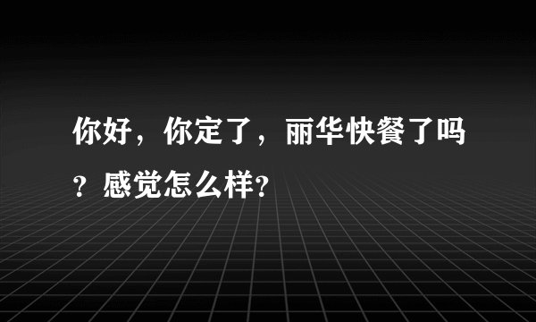 你好，你定了，丽华快餐了吗？感觉怎么样？