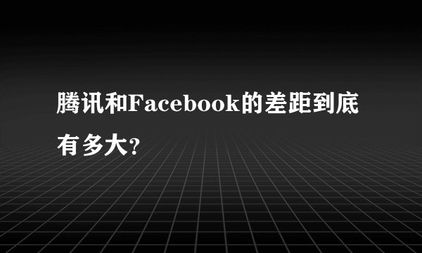 腾讯和Facebook的差距到底有多大?
