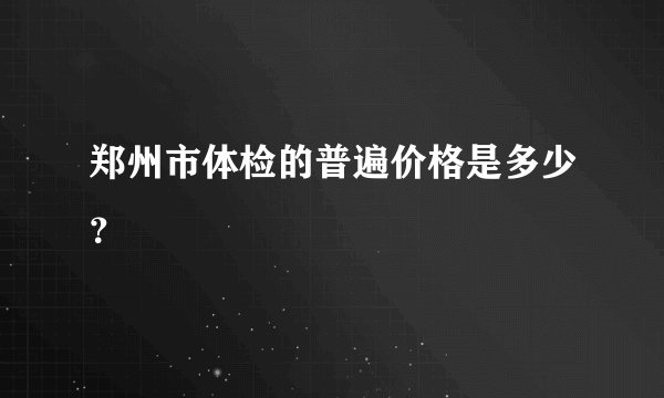 郑州市体检的普遍价格是多少？