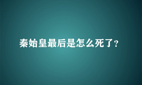 秦始皇最后是怎么死了?