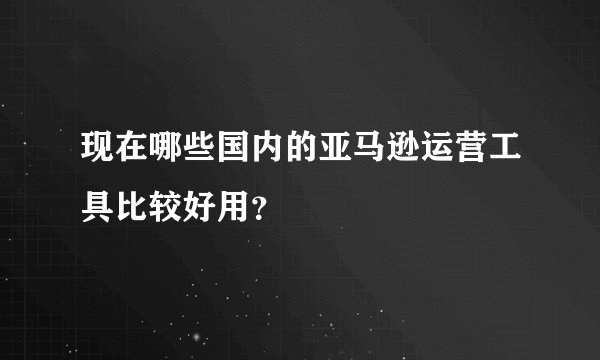 现在哪些国内的亚马逊运营工具比较好用？