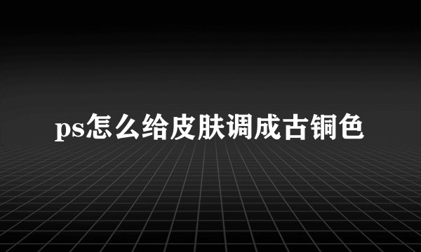ps怎么给皮肤调成古铜色