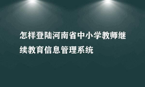 怎样登陆河南省中小学教师继续教育信息管理系统