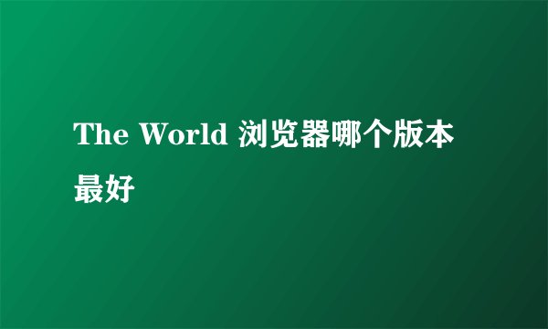 The World 浏览器哪个版本最好