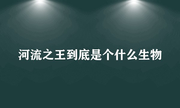 河流之王到底是个什么生物