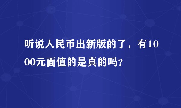 听说人民币出新版的了,有1000元面值的是真的吗?