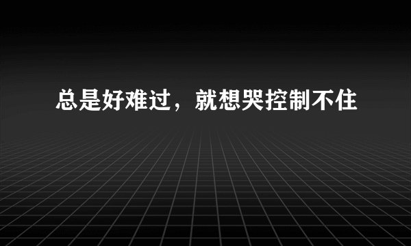 总是好难过,就想哭控制不住