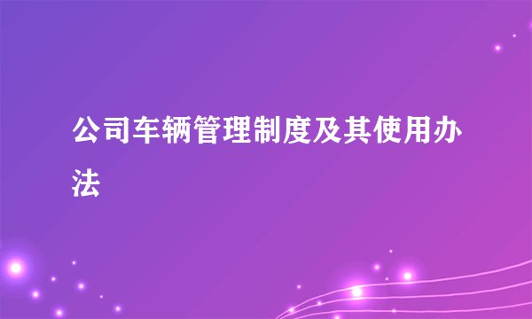 公司车辆管理制度及其使用办法