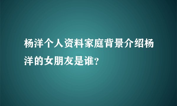 杨洋个人资料家庭背景介绍杨洋的女朋友是谁？