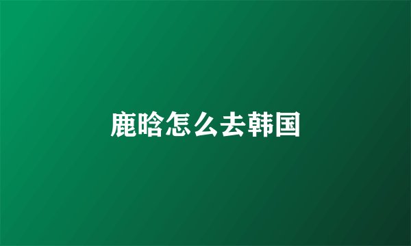 鹿晗怎么去韩国
