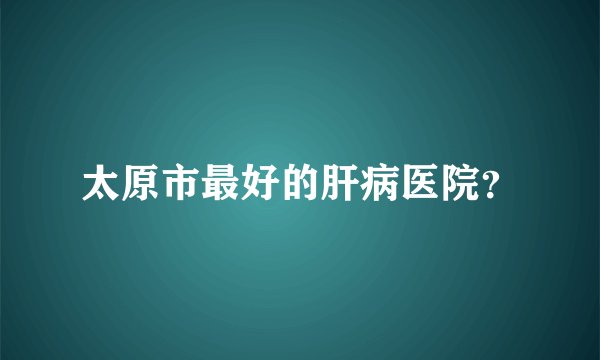 太原市最好的肝病医院?