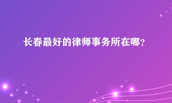 长春最好的律师事务所在哪？