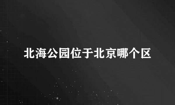 北海公园位于北京哪个区