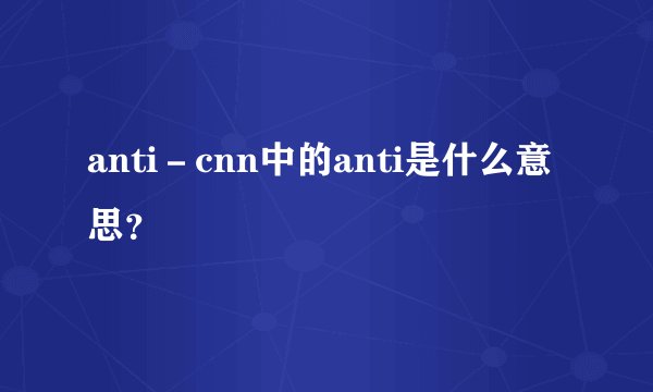anti-cnn中的anti是什么意思?