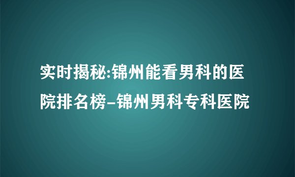 实时揭秘:锦州能看男科的医院排名榜-锦州男科专科医院