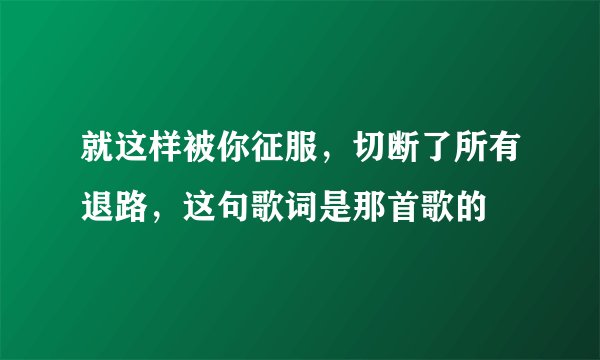 就这样被你征服，切断了所有退路，这句歌词是那首歌的
