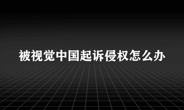 被视觉中国起诉侵权怎么办
