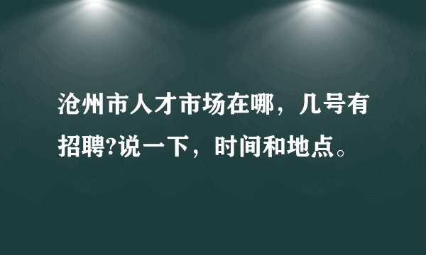 沧州市人才市场在哪，几号有招聘?说一下，时间和地点。