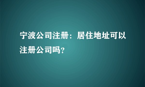 宁波公司注册：居住地址可以注册公司吗？