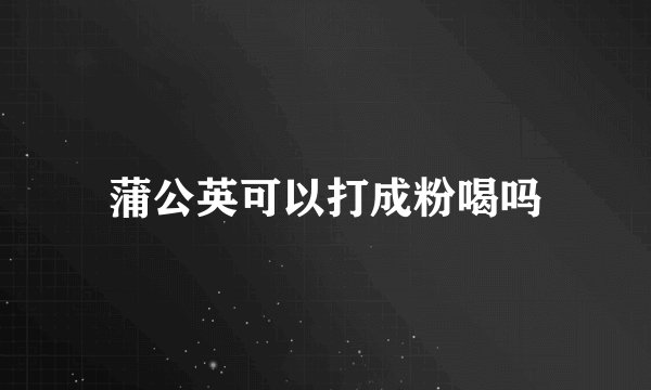 蒲公英可以打成粉喝吗