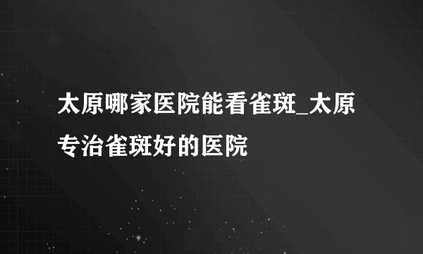 太原哪家医院能看雀斑_太原专治雀斑好的医院
