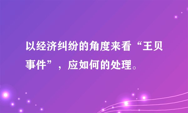 以经济纠纷的角度来看“王贝事件”，应如何的处理。