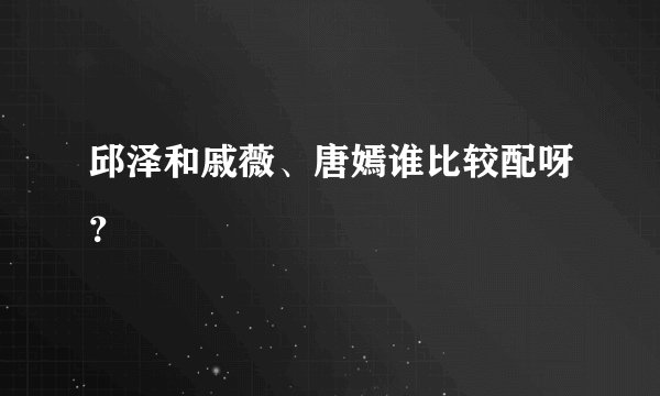 邱泽和戚薇、唐嫣谁比较配呀？