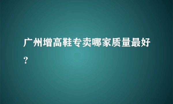 广州增高鞋专卖哪家质量最好？