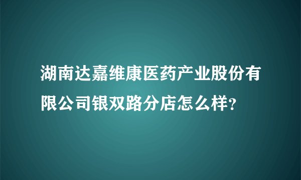 湖南达嘉维康医药产业股份有限公司银双路分店怎么样？