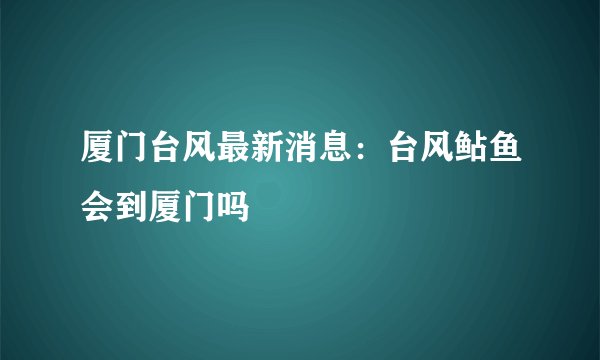 厦门台风最新消息：台风鲇鱼会到厦门吗
