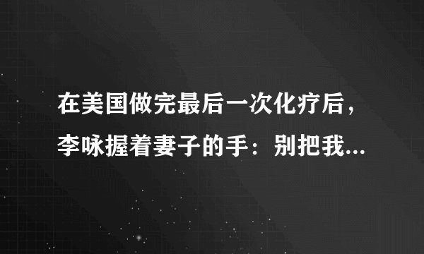 在美国做完最后一次化疗后，李咏握着妻子的手：别把我遗体运回国