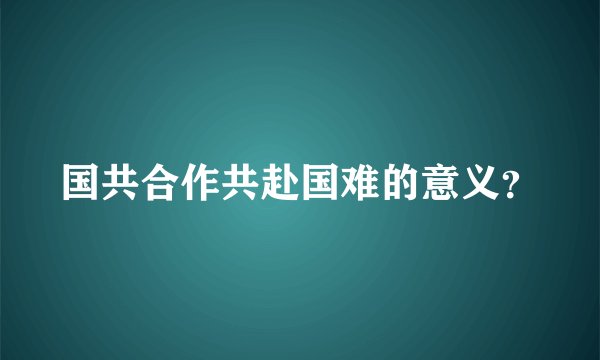 国共合作共赴国难的意义？