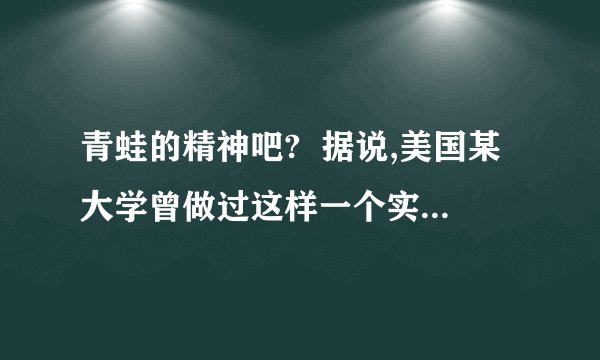 青蛙的精神吧? 据说,美国某大学曾做过这样一个实验:把一只青蛙扔进热水锅,在生死存亡的关键时刻,这只青蛙奋力一跃,竟然跳出锅外,安然逃生.过了一会儿,他们又把这只青蛙放到一个盛满凉水的锅中,青蛙游得逍遥自在,怡然自得.这时,他们悄悄地从锅下加热、待到青蛙觉得出水温提高危及生命时,却再也没有那一跃的力量,而只能葬身锅底.这是为什麼?