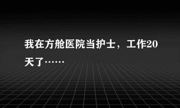 我在方舱医院当护士，工作20天了……