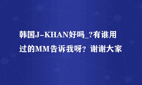 韩国J-KHAN好吗_?有谁用过的MM告诉我呀?谢谢大家