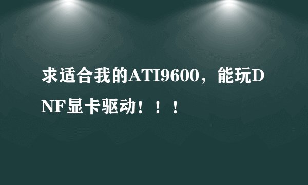 求适合我的ATI9600，能玩DNF显卡驱动！！！
