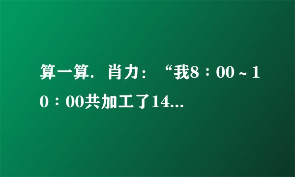 算一算.肖力:“我8∶00~10∶00共加工了140个零件.”李明:“我8∶00~11∶00共加工了180个零件.”①肖力和李明各工作了几时?②肖力和李明平均每时各加工多少个零件?③谁加工的速度快?每小时多多少个?