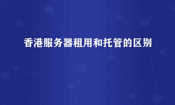 香港服务器租用和托管的区别