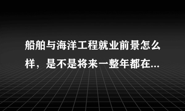 船舶与海洋工程就业前景怎么样，是不是将来一整年都在海上工作？