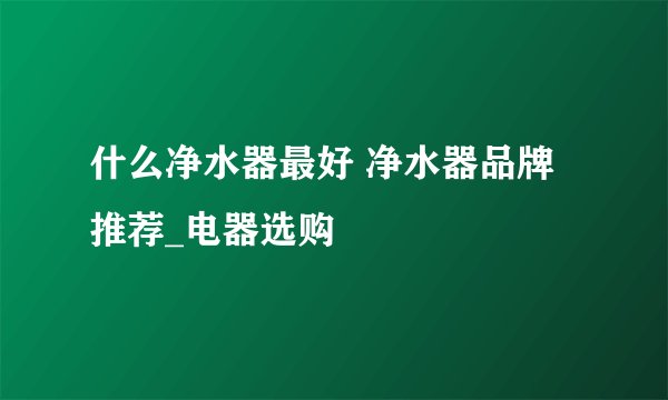 什么净水器最好 净水器品牌推荐_电器选购