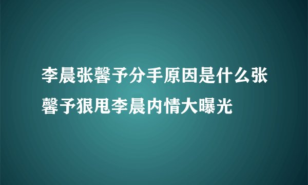 李晨张馨予分手原因是什么张馨予狠甩李晨内情大曝光