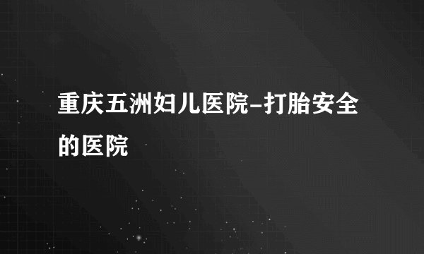 重庆五洲妇儿医院-打胎安全的医院