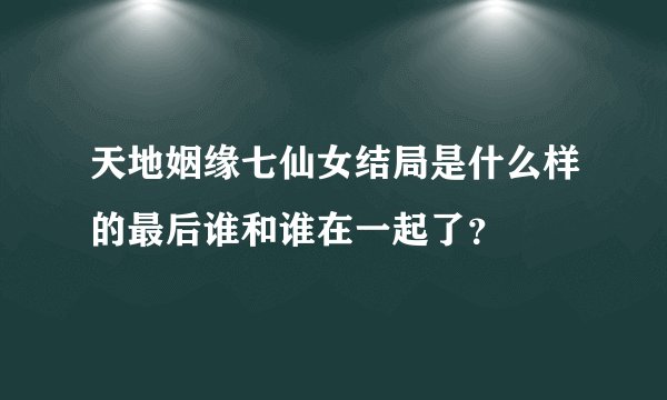 天地姻缘七仙女结局是什么样的最后谁和谁在一起了？