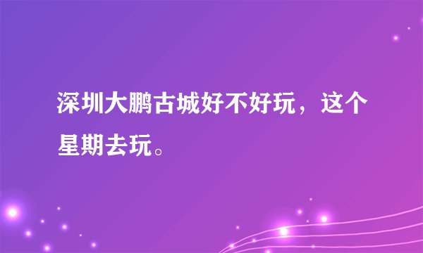 深圳大鹏古城好不好玩，这个星期去玩。