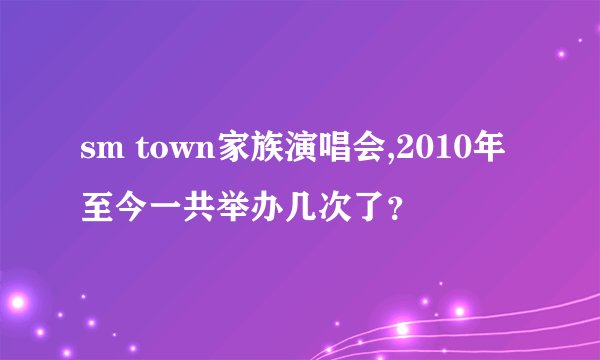 sm town家族演唱会,2010年至今一共举办几次了？
