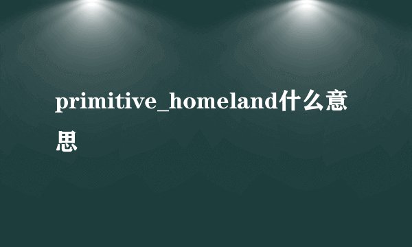 primitive_homeland什么意思
