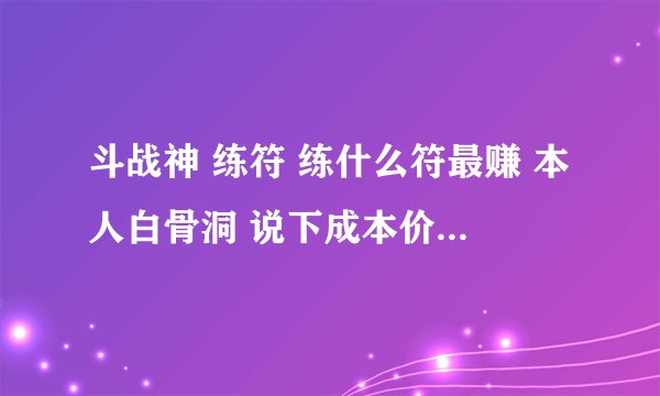 斗战神 练符 练什么符最赚 本人白骨洞 说下成本价和利润（材料都是拍卖行买的